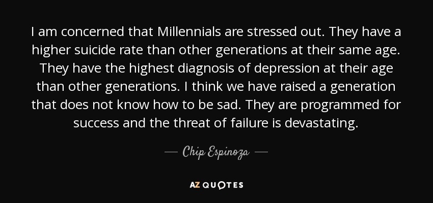 I am concerned that Millennials are stressed out. They have a higher suicide rate than other generations at their same age. They have the highest diagnosis of depression at their age than other generations. I think we have raised a generation that does not know how to be sad. They are programmed for success and the threat of failure is devastating. - Chip Espinoza