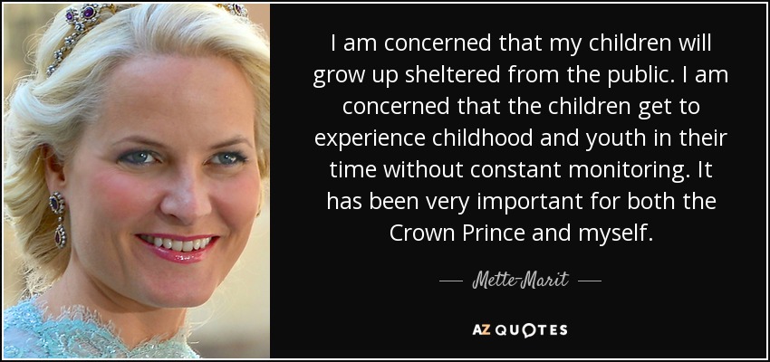 I am concerned that my children will grow up sheltered from the public. I am concerned that the children get to experience childhood and youth in their time without constant monitoring. It has been very important for both the Crown Prince and myself. - Mette-Marit, Crown Princess of Norway