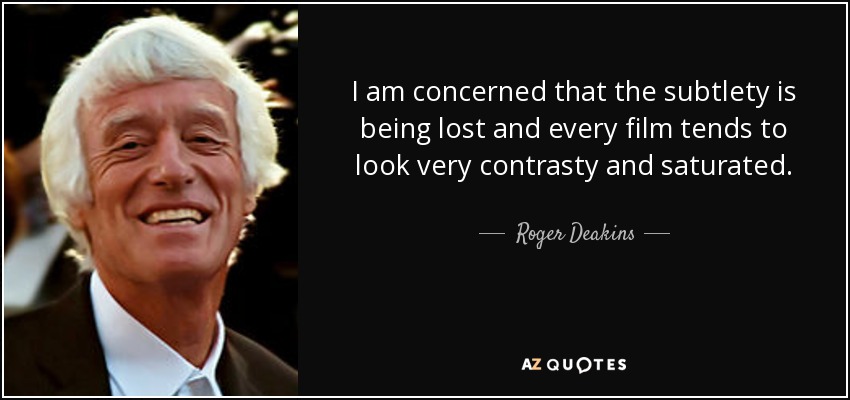 I am concerned that the subtlety is being lost and every film tends to look very contrasty and saturated. - Roger Deakins