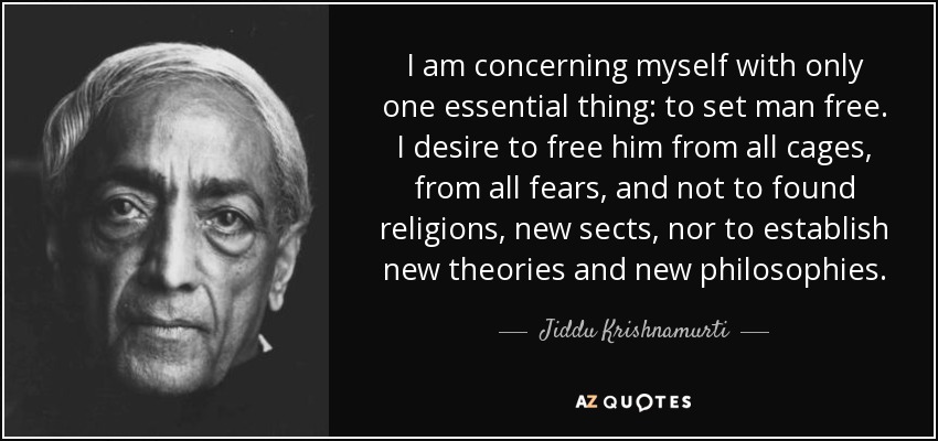 I am concerning myself with only one essential thing: to set man free. I desire to free him from all cages, from all fears, and not to found religions, new sects, nor to establish new theories and new philosophies. - Jiddu Krishnamurti