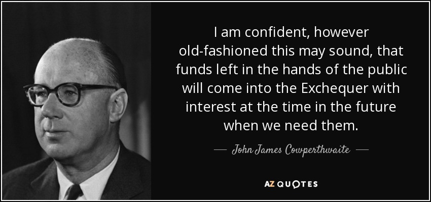 I am confident, however old-fashioned this may sound, that funds left in the hands of the public will come into the Exchequer with interest at the time in the future when we need them. - John James Cowperthwaite
