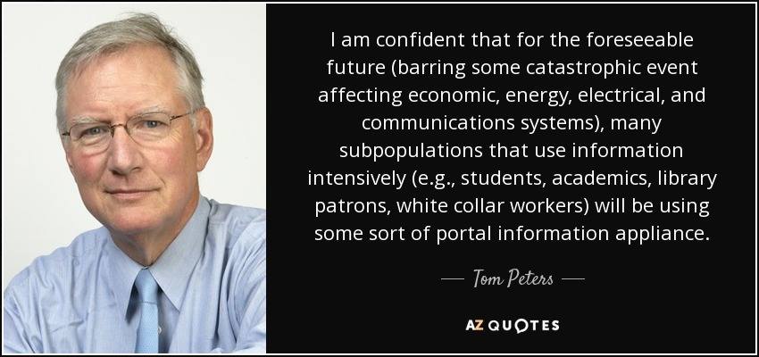 I am confident that for the foreseeable future (barring some catastrophic event affecting economic, energy, electrical, and communications systems), many subpopulations that use information intensively (e.g., students, academics, library patrons, white collar workers) will be using some sort of portal information appliance. - Tom Peters