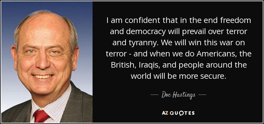 I am confident that in the end freedom and democracy will prevail over terror and tyranny. We will win this war on terror - and when we do Americans, the British, Iraqis, and people around the world will be more secure. - Doc Hastings