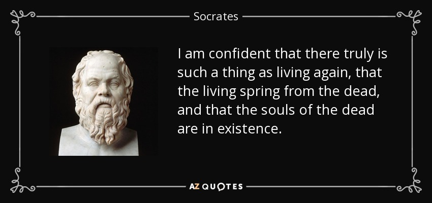 I am confident that there truly is such a thing as living again, that the living spring from the dead, and that the souls of the dead are in existence. - Socrates