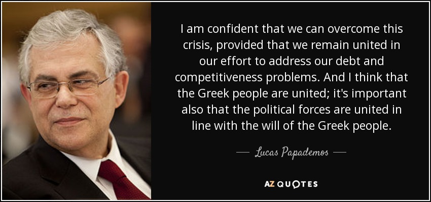 I am confident that we can overcome this crisis, provided that we remain united in our effort to address our debt and competitiveness problems. And I think that the Greek people are united; it's important also that the political forces are united in line with the will of the Greek people. - Lucas Papademos