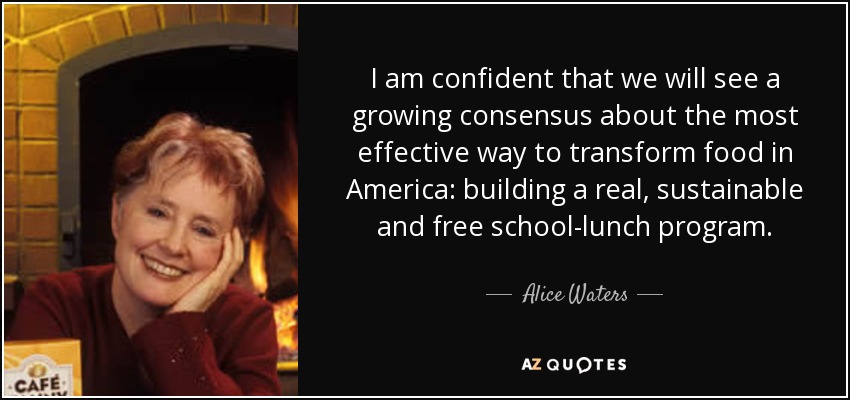 I am confident that we will see a growing consensus about the most effective way to transform food in America: building a real, sustainable and free school-lunch program. - Alice Waters