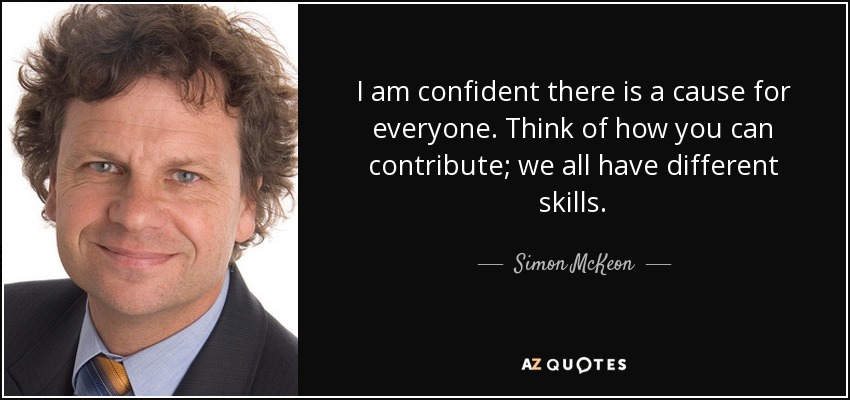 I am confident there is a cause for everyone. Think of how you can contribute; we all have different skills. - Simon McKeon