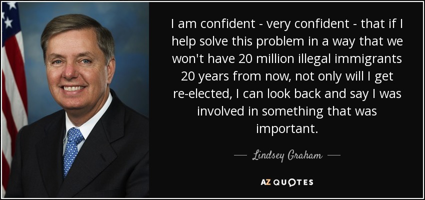 I am confident - very confident - that if I help solve this problem in a way that we won't have 20 million illegal immigrants 20 years from now, not only will I get re-elected, I can look back and say I was involved in something that was important. - Lindsey Graham