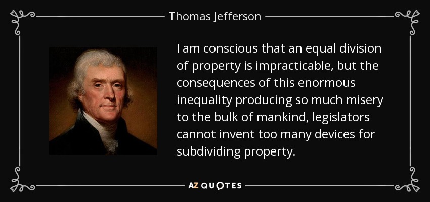I am conscious that an equal division of property is impracticable, but the consequences of this enormous inequality producing so much misery to the bulk of mankind, legislators cannot invent too many devices for subdividing property. - Thomas Jefferson