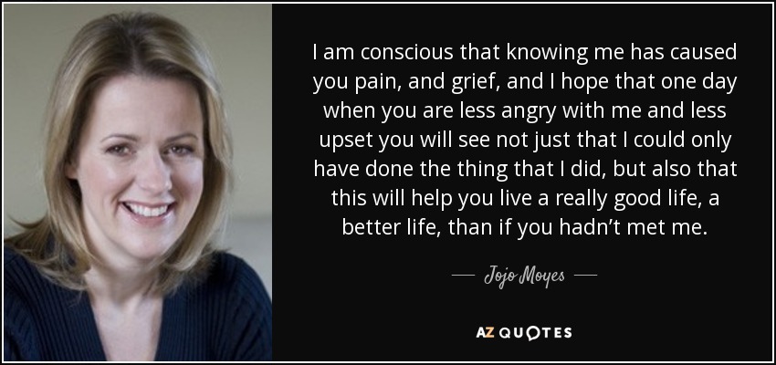 I am conscious that knowing me has caused you pain, and grief, and I hope that one day when you are less angry with me and less upset you will see not just that I could only have done the thing that I did, but also that this will help you live a really good life, a better life, than if you hadn’t met me. - Jojo Moyes