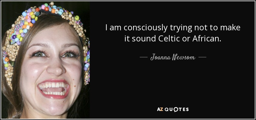 I am consciously trying not to make it sound Celtic or African. - Joanna Newsom