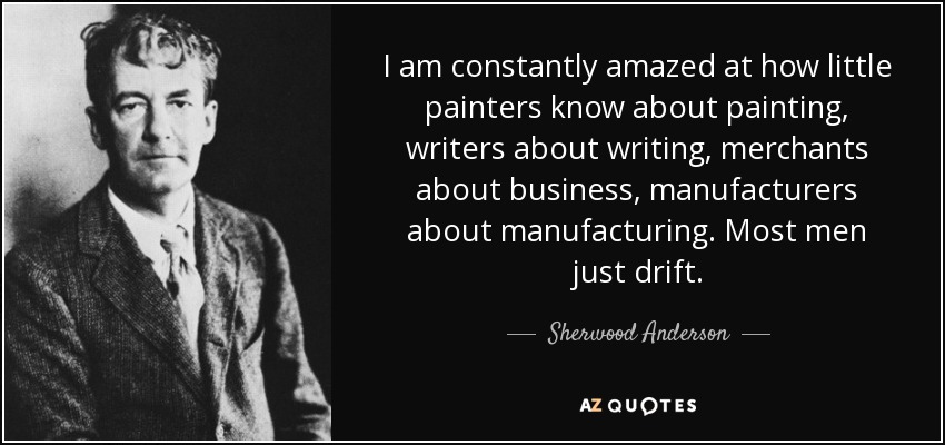 I am constantly amazed at how little painters know about painting, writers about writing, merchants about business, manufacturers about manufacturing. Most men just drift. - Sherwood Anderson