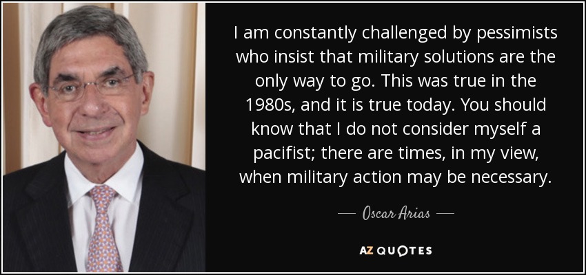 I am constantly challenged by pessimists who insist that military solutions are the only way to go. This was true in the 1980s, and it is true today. You should know that I do not consider myself a pacifist; there are times, in my view, when military action may be necessary. - Oscar Arias