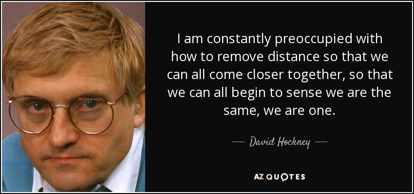 I am constantly preoccupied with how to remove distance so that we can all come closer together, so that we can all begin to sense we are the same, we are one. - David Hockney