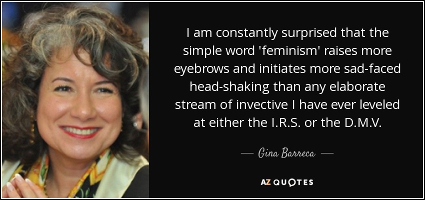 I am constantly surprised that the simple word 'feminism' raises more eyebrows and initiates more sad-faced head-shaking than any elaborate stream of invective I have ever leveled at either the I.R.S. or the D.M.V. - Gina Barreca