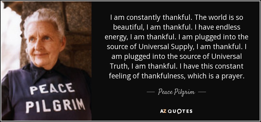 I am constantly thankful. The world is so beautiful, I am thankful. I have endless energy, I am thankful. I am plugged into the source of Universal Supply, I am thankful. I am plugged into the source of Universal Truth, I am thankful. I have this constant feeling of thankfulness, which is a prayer. - Peace Pilgrim