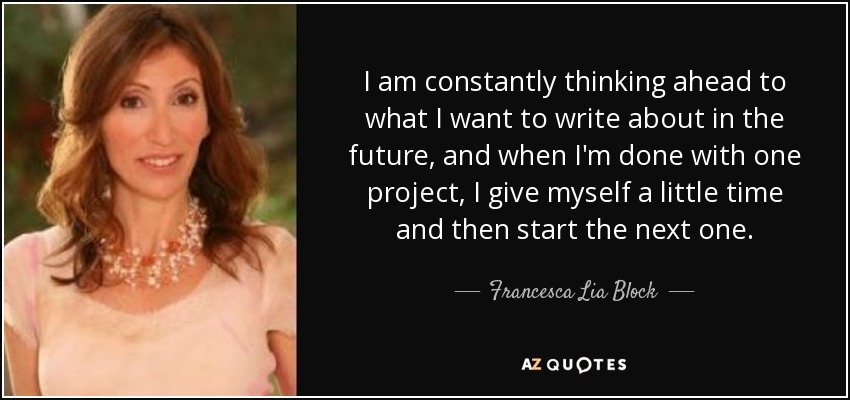 I am constantly thinking ahead to what I want to write about in the future, and when I'm done with one project, I give myself a little time and then start the next one. - Francesca Lia Block