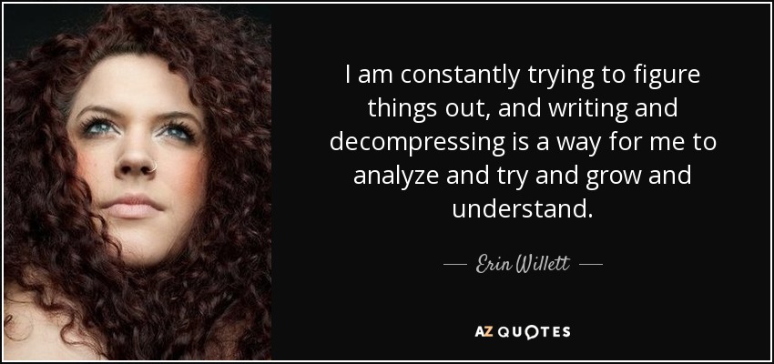 I am constantly trying to figure things out, and writing and decompressing is a way for me to analyze and try and grow and understand. - Erin Willett
