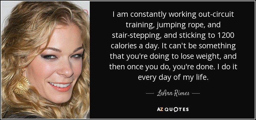 I am constantly working out-circuit training, jumping rope, and stair-stepping, and sticking to 1200 calories a day. It can't be something that you're doing to lose weight, and then once you do, you're done. I do it every day of my life. - LeAnn Rimes