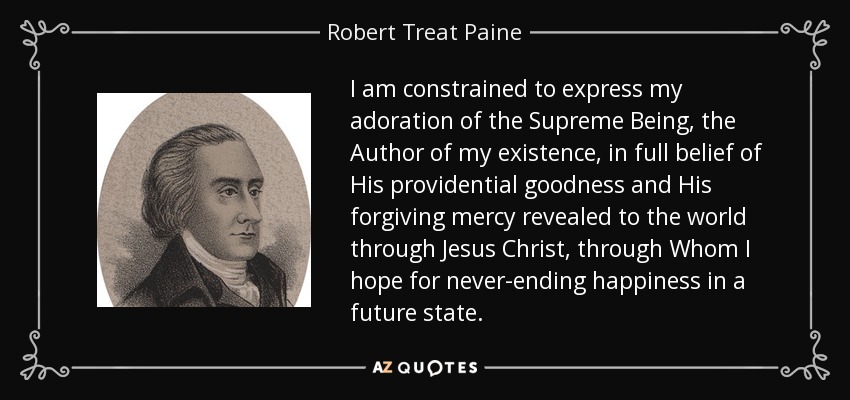 I am constrained to express my adoration of the Supreme Being, the Author of my existence, in full belief of His providential goodness and His forgiving mercy revealed to the world through Jesus Christ, through Whom I hope for never-ending happiness in a future state. - Robert Treat Paine