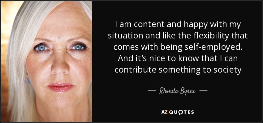 I am content and happy with my situation and like the flexibility that comes with being self-employed. And it's nice to know that I can contribute something to society - Rhonda Byrne