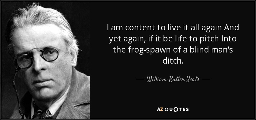 I am content to live it all again And yet again, if it be life to pitch Into the frog-spawn of a blind man's ditch. - William Butler Yeats