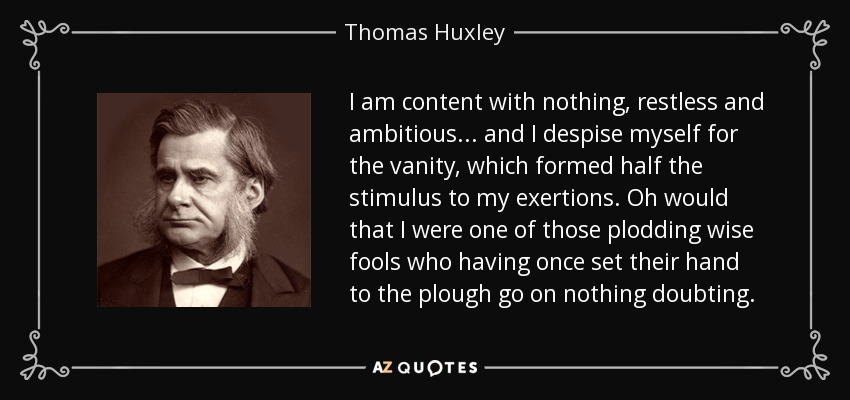 I am content with nothing, restless and ambitious... and I despise myself for the vanity, which formed half the stimulus to my exertions. Oh would that I were one of those plodding wise fools who having once set their hand to the plough go on nothing doubting. - Thomas Huxley