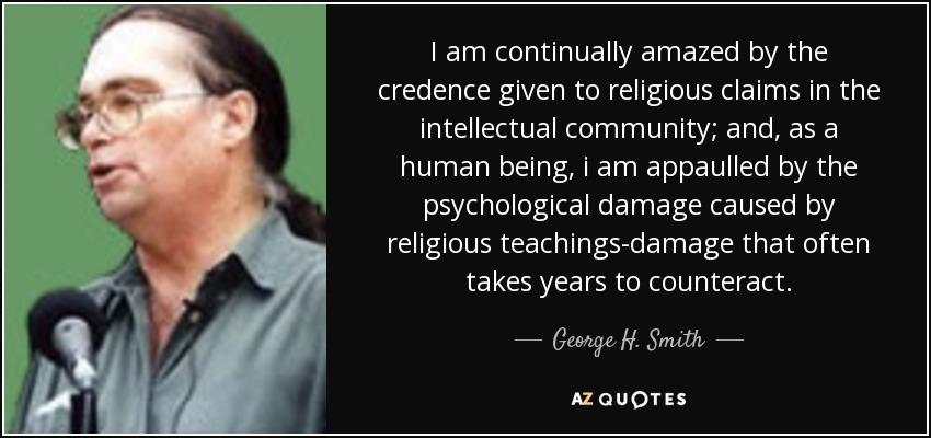 I am continually amazed by the credence given to religious claims in the intellectual community; and, as a human being, i am appaulled by the psychological damage caused by religious teachings-damage that often takes years to counteract. - George H. Smith