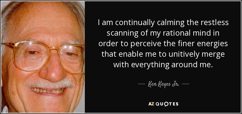 I am continually calming the restless scanning of my rational mind in order to perceive the finer energies that enable me to unitively merge with everything around me. - Ken Keyes Jr.