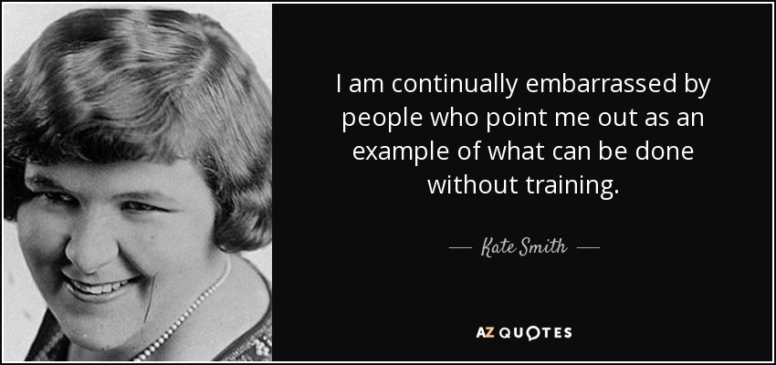 I am continually embarrassed by people who point me out as an example of what can be done without training. - Kate Smith