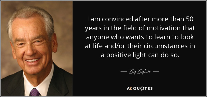 I am convinced after more than 50 years in the field of motivation that anyone who wants to learn to look at life and/or their circumstances in a positive light can do so. - Zig Ziglar