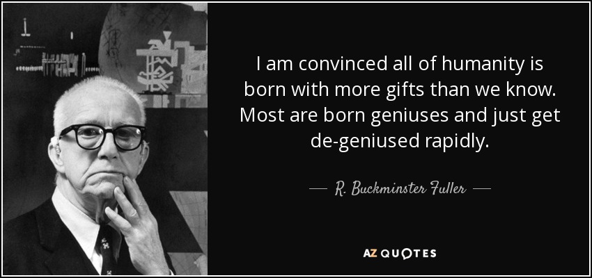 I am convinced all of humanity is born with more gifts than we know. Most are born geniuses and just get de-geniused rapidly. - R. Buckminster Fuller