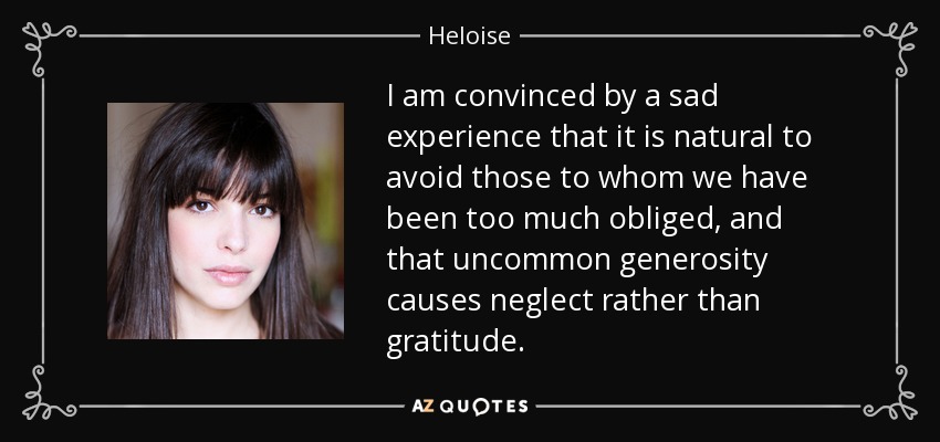I am convinced by a sad experience that it is natural to avoid those to whom we have been too much obliged, and that uncommon generosity causes neglect rather than gratitude. - Heloise