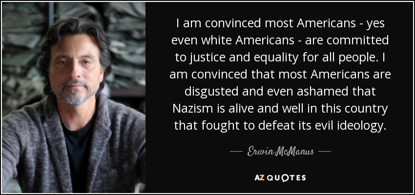 I am convinced most Americans - yes even white Americans - are committed to justice and equality for all people. I am convinced that most Americans are disgusted and even ashamed that Nazism is alive and well in this country that fought to defeat its evil ideology. - Erwin McManus