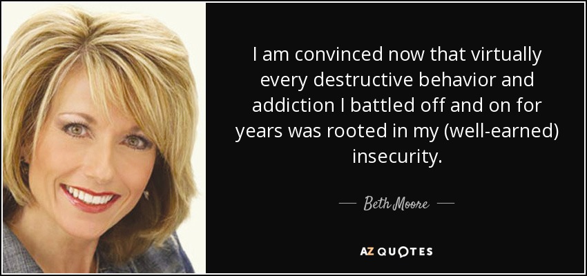 I am convinced now that virtually every destructive behavior and addiction I battled off and on for years was rooted in my (well-earned) insecurity. - Beth Moore