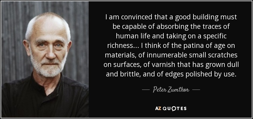 I am convinced that a good building must be capable of absorbing the traces of human life and taking on a specific richness... I think of the patina of age on materials, of innumerable small scratches on surfaces, of varnish that has grown dull and brittle, and of edges polished by use. - Peter Zumthor