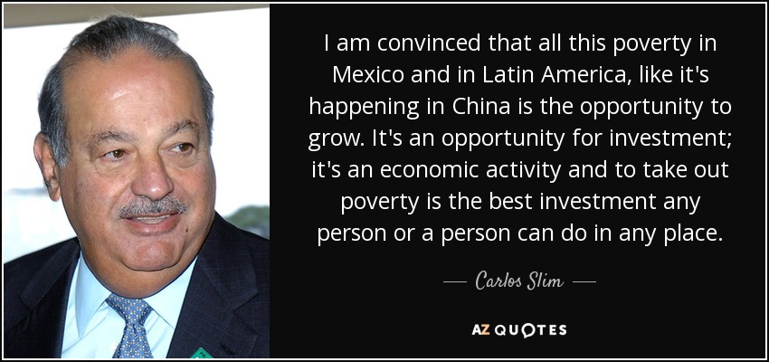 I am convinced that all this poverty in Mexico and in Latin America, like it's happening in China is the opportunity to grow. It's an opportunity for investment; it's an economic activity and to take out poverty is the best investment any person or a person can do in any place. - Carlos Slim