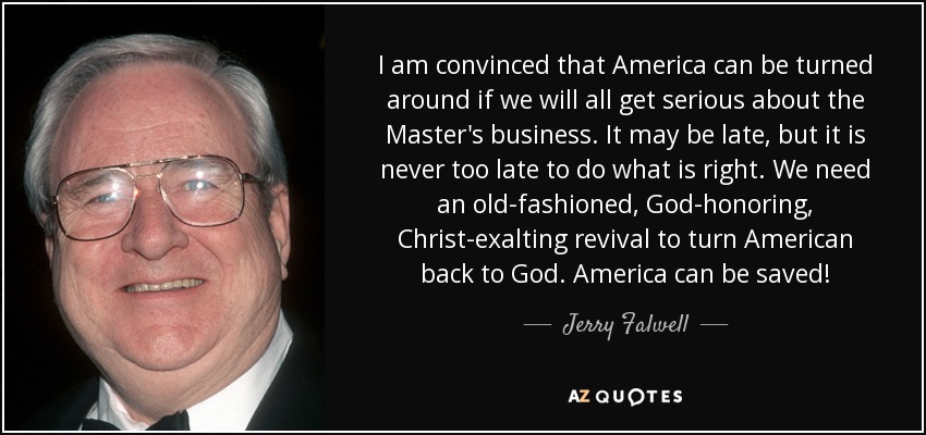 I am convinced that America can be turned around if we will all get serious about the Master's business. It may be late, but it is never too late to do what is right. We need an old-fashioned, God-honoring, Christ-exalting revival to turn American back to God. America can be saved! - Jerry Falwell