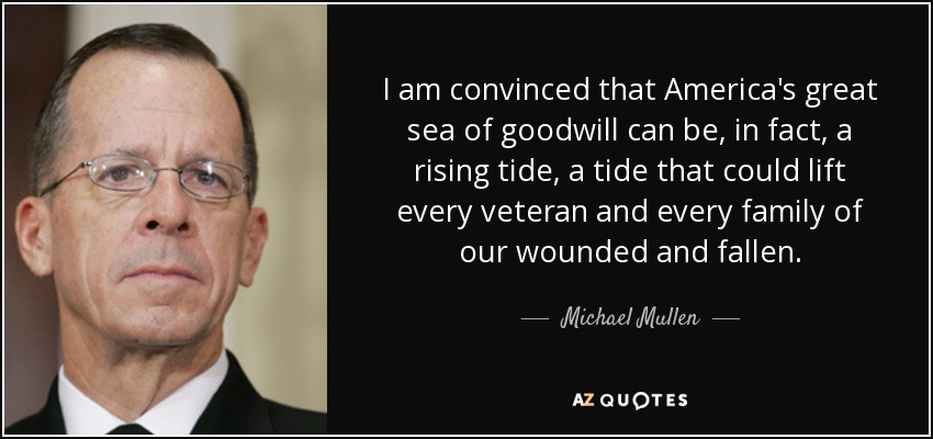 I am convinced that America's great sea of goodwill can be, in fact, a rising tide, a tide that could lift every veteran and every family of our wounded and fallen. - Michael Mullen