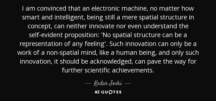 I am convinced that an electronic machine, no matter how smart and intelligent, being still a mere spatial structure in concept, can neither innovate nor even understand the self-evident proposition: 'No spatial structure can be a representation of any feeling'. Such innovation can only be a work of a non-spatial mind, like a human being, and only such innovation, it should be acknowledged, can pave the way for further scientific achievements. - Kedar Joshi