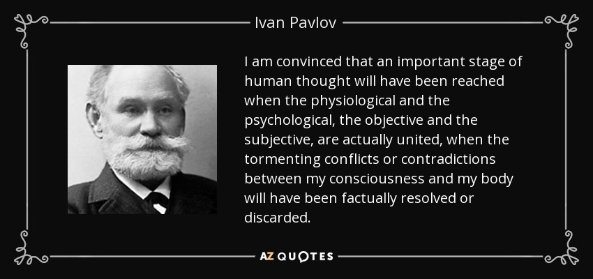 I am convinced that an important stage of human thought will have been reached when the physiological and the psychological, the objective and the subjective, are actually united, when the tormenting conflicts or contradictions between my consciousness and my body will have been factually resolved or discarded. - Ivan Pavlov