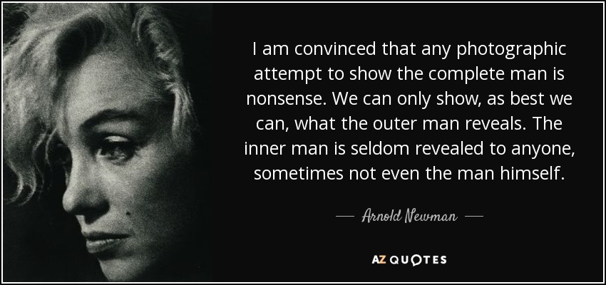 I am convinced that any photographic attempt to show the complete man is nonsense. We can only show, as best we can, what the outer man reveals. The inner man is seldom revealed to anyone, sometimes not even the man himself. - Arnold Newman