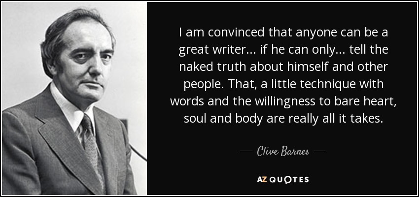 I am convinced that anyone can be a great writer . . . if he can only . . . tell the naked truth about himself and other people. That, a little technique with words and the willingness to bare heart, soul and body are really all it takes. - Clive Barnes
