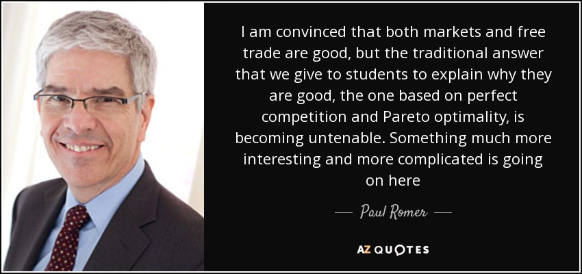 I am convinced that both markets and free trade are good, but the traditional answer that we give to students to explain why they are good, the one based on perfect competition and Pareto optimality, is becoming untenable. Something much more interesting and more complicated is going on here - Paul Romer