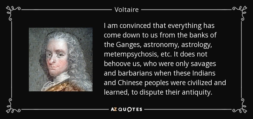 I am convinced that everything has come down to us from the banks of the Ganges, astronomy, astrology, metempsychosis, etc. It does not behoove us, who were only savages and barbarians when these Indians and Chinese peoples were civilized and learned, to dispute their antiquity. - Voltaire