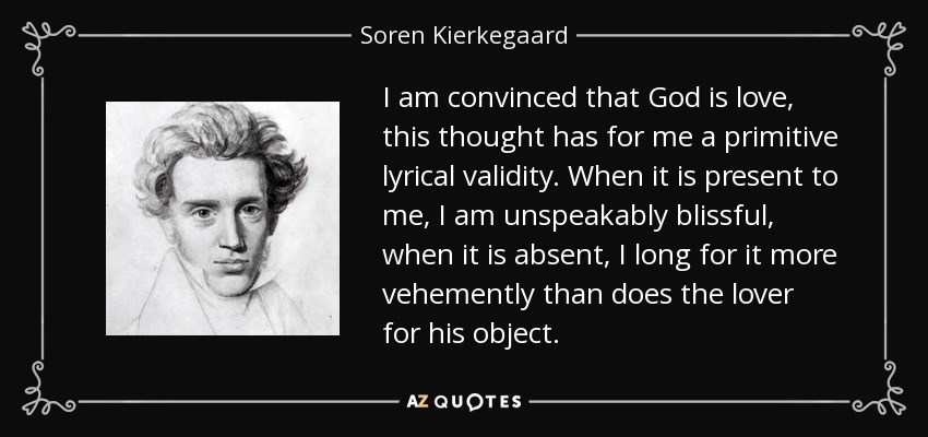I am convinced that God is love, this thought has for me a primitive lyrical validity. When it is present to me, I am unspeakably blissful, when it is absent, I long for it more vehemently than does the lover for his object. - Soren Kierkegaard