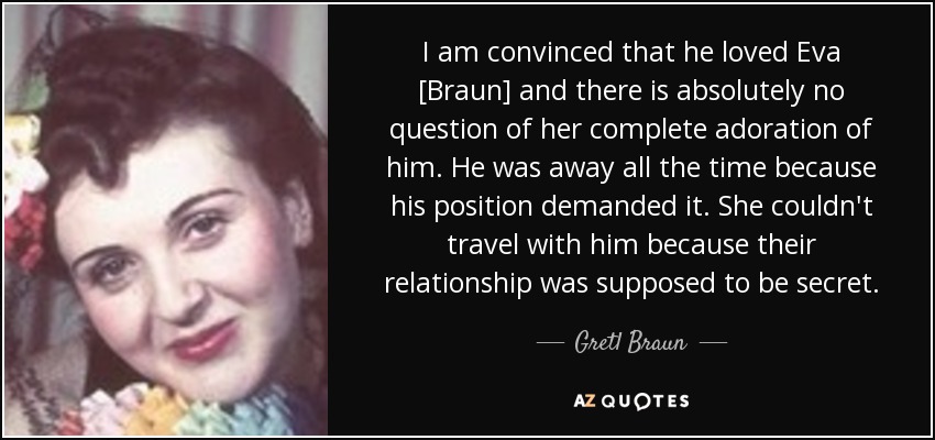 I am convinced that he loved Eva [Braun] and there is absolutely no question of her complete adoration of him. He was away all the time because his position demanded it. She couldn't travel with him because their relationship was supposed to be secret. - Gretl Braun