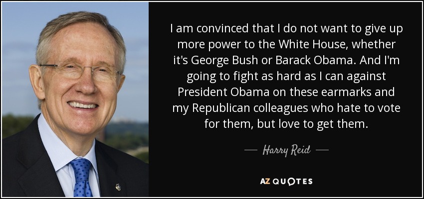 I am convinced that I do not want to give up more power to the White House, whether it's George Bush or Barack Obama. And I'm going to fight as hard as I can against President Obama on these earmarks and my Republican colleagues who hate to vote for them, but love to get them. - Harry Reid