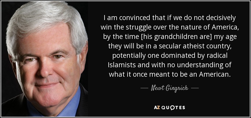 I am convinced that if we do not decisively win the struggle over the nature of America, by the time [his grandchildren are] my age they will be in a secular atheist country, potentially one dominated by radical Islamists and with no understanding of what it once meant to be an American. - Newt Gingrich