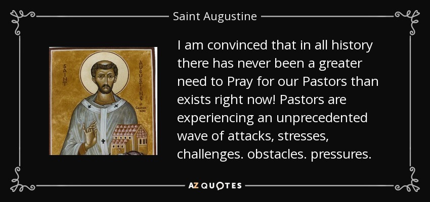 I am convinced that in all history there has never been a greater need to Pray for our Pastors than exists right now! Pastors are experiencing an unprecedented wave of attacks, stresses, challenges. obstacles. pressures. - Saint Augustine